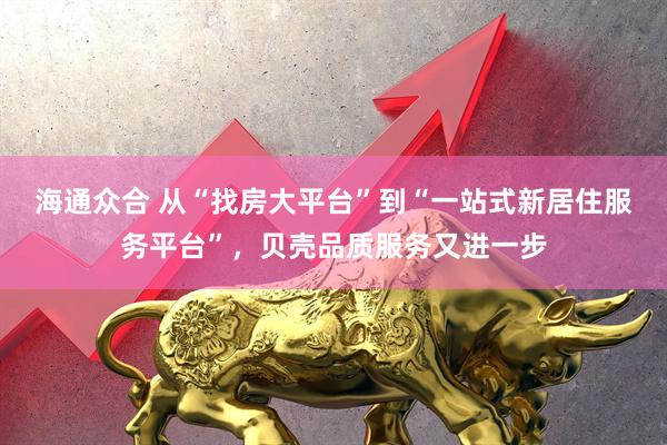 海通众合 从“找房大平台”到“一站式新居住服务平台”,贝壳品质服务又进一步