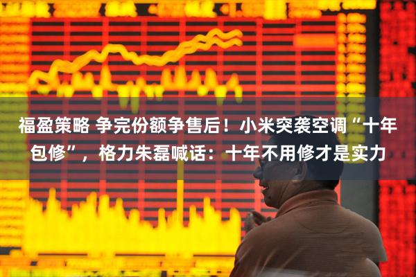 福盈策略 争完份额争售后!小米突袭空调“十年包修”,格力朱磊喊话:十年不用修才是实力