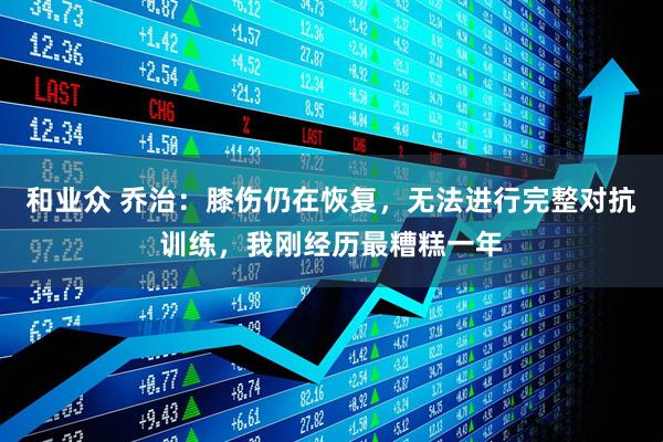 和业众 乔治:膝伤仍在恢复,无法进行完整对抗训练,我刚经历最糟糕一年