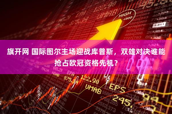 旗开网 国际图尔主场迎战库普斯,双雄对决谁能抢占欧冠资格先机?