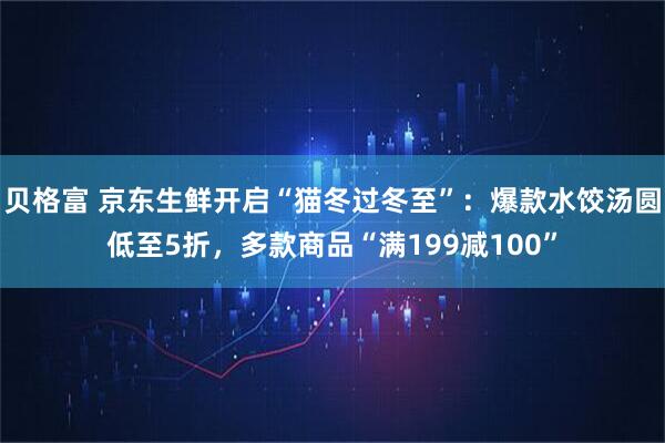 贝格富 京东生鲜开启“猫冬过冬至”：爆款水饺汤圆低至5折，多款商品“满199减100”