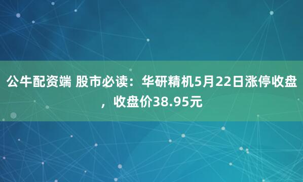 公牛配资端 股市必读:华研精机5月22日涨停收盘,收盘价38.95元