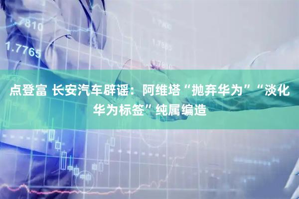 点登富 长安汽车辟谣：阿维塔“抛弃华为”“淡化华为标签”纯属编造