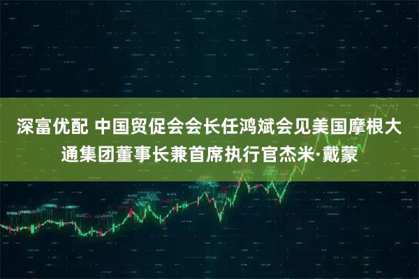 深富优配 中国贸促会会长任鸿斌会见美国摩根大通集团董事长兼首席执行官杰米·戴蒙