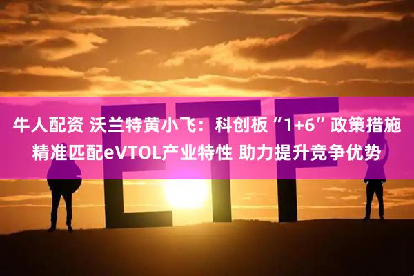 牛人配资 沃兰特黄小飞：科创板“1+6”政策措施精准匹配eVTOL产业特性 助力提升竞争优势