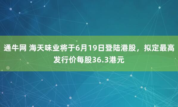 通牛网 海天味业将于6月19日登陆港股，拟定最高发行价每股36.3港元