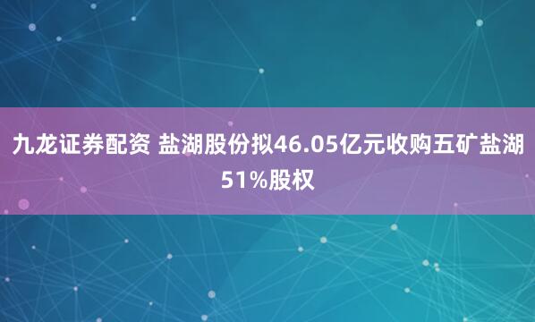 九龙证券配资 盐湖股份拟46.05亿元收购五矿盐湖51%股权