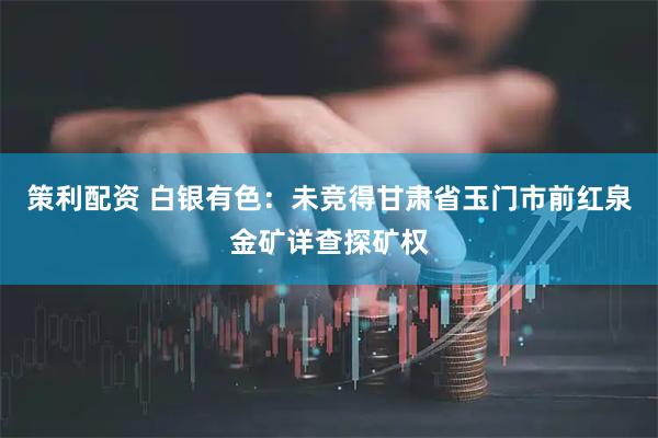 策利配资 白银有色：未竞得甘肃省玉门市前红泉金矿详查探矿权