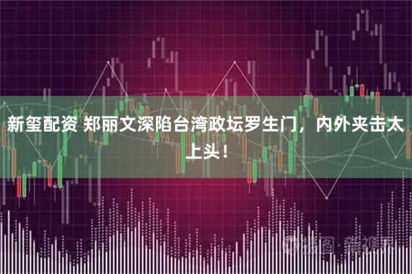 新玺配资 郑丽文深陷台湾政坛罗生门，内外夹击太上头！