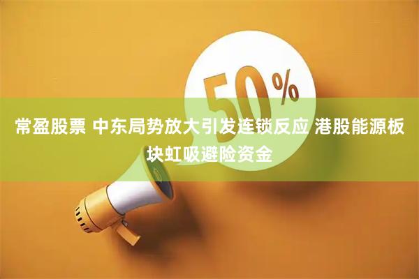 常盈股票 中东局势放大引发连锁反应 港股能源板块虹吸避险资金