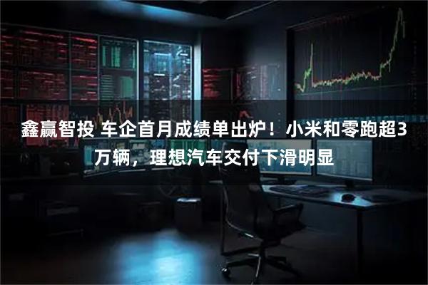 鑫赢智投 车企首月成绩单出炉！小米和零跑超3万辆，理想汽车交付下滑明显