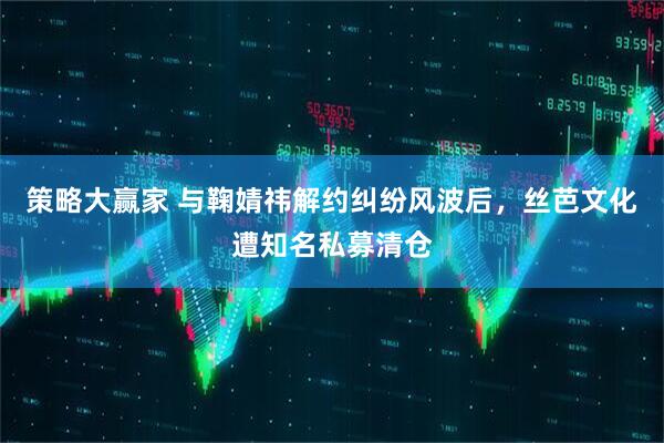 策略大赢家 与鞠婧祎解约纠纷风波后，丝芭文化遭知名私募清仓
