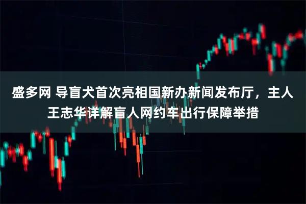 盛多网 导盲犬首次亮相国新办新闻发布厅，主人王志华详解盲人网约车出行保障举措