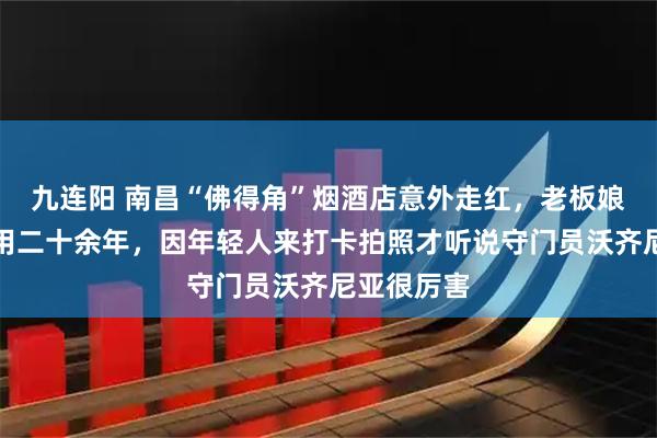 九连阳 南昌“佛得角”烟酒店意外走红,老板娘称店名已用二十余年,因年轻人来打卡拍照才听说守门员沃齐尼亚很厉害