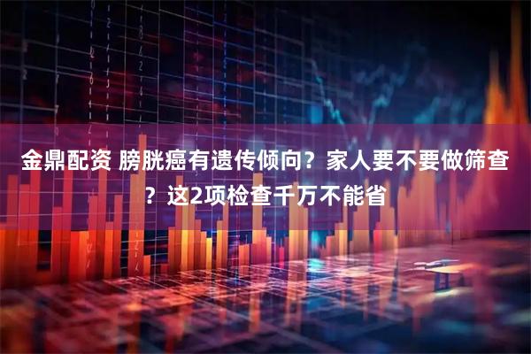 金鼎配资 膀胱癌有遗传倾向?家人要不要做筛查?这2项检查千万不能省