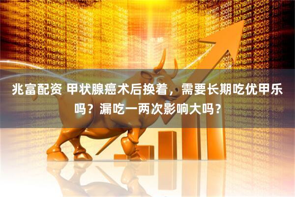 兆富配资 甲状腺癌术后换着，需要长期吃优甲乐吗？漏吃一两次影响大吗？