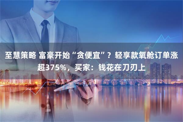 至慧策略 富豪开始“贪便宜”？轻享款氧舱订单涨超375%，买家：钱花在刀刃上